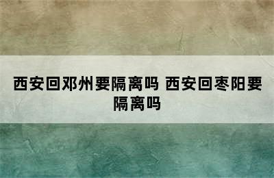 西安回邓州要隔离吗 西安回枣阳要隔离吗